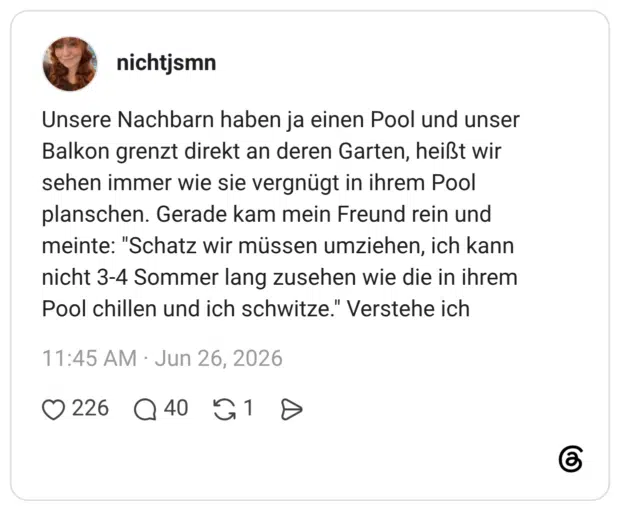 Unsere Nachbarn haben ja einen Pool und unser Balkon grenzt direkt an deren Garten, heißt wir sehen immer wie sie vergnügt in ihrem Pool planschen. Gerade kam mein Freund rein und meinte: "Schatz wir müssen umziehen, ich kann nicht 3-4 Sommer lang zusehen wie die in ihrem Pool chillen und ich schwitze." Verstehe ich
