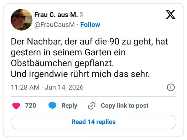 Der Nachbar, der auf die 90 zu geht, hat gestern in seinem Garten ein Obstbäumchen gepflanzt. Und irgendwie rührt mich das sehr.