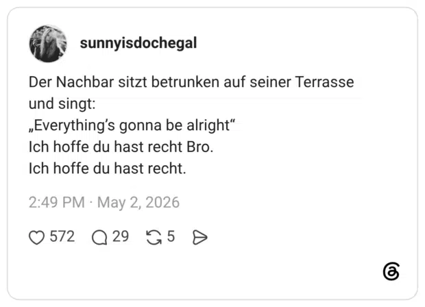 Der Nachbar sitzt betrunken auf seiner Terrasse und singt: „Everything's gonna be alright" Ich hoffe du hast recht Bro. Ich hoffe du hast recht.