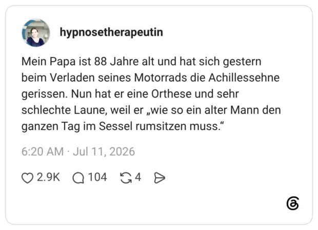 Mein Papa ist 88 Jahre alt und hat sich gestern beim Verladen seines Motorrads die Achillessehne gerissen. Nun hat er eine Orthese und sehr schlechte Laune, weil er „wie so ein alter Mann den ganzen Tag im Sessel rumsitzen muss."