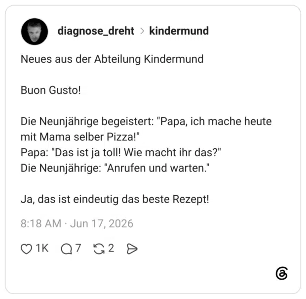 Neues aus der Abteilung Kindermund Buon Gusto! Die Neunjährige begeistert: "Papa, ich mache heute mit Mama selber Pizza!" Papa: "Das ist ja toll! Wie macht ihr das?" Die Neunjährige: "Anrufen und warten." Ja, das ist eindeutig das beste Rezept!
