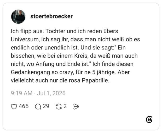Ich flipp aus. Tochter und ich reden übers Universum, ich sag ihr, dass man nicht weiß ob es endlich oder unendlich ist. Und sie sagt:" Ein bisschen, wie bei einem Kreis, da weiß man auch nicht, wo Anfang und Ende ist." Ich finde diesen Gedankengang so crazy, für ne 5 jährige. Aber vielleicht auch nur die rosa Papabrille.
