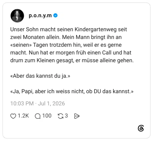 Unser Sohn macht seinen Kindergartenweg seit zwei Monaten allein. Mein Mann bringt ihn an «seinen» Tagen trotzdem hin, weil er es gerne macht. Nun hat er morgen früh einen Call und hat drum zum Kleinen gesagt, er müsse alleine gehen. «Aber das kannst du ja.» «Ja, Papi, aber ich weiss nicht, ob DU das kannst.»