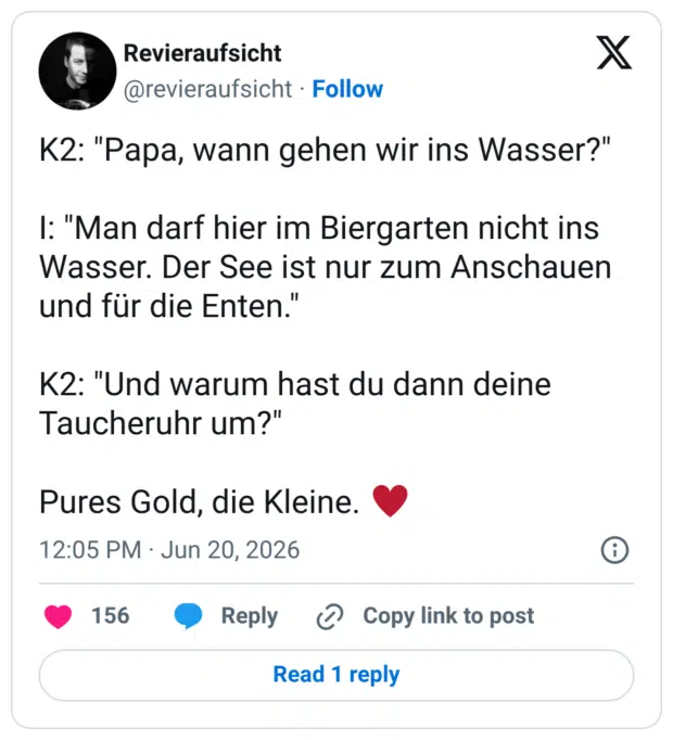 K2: "Papa, wann gehen wir ins Wasser?" 1: "Man darf hier im Biergarten nicht ins Wasser. Der See ist nur zum Anschauen und für die Enten. K2: "Und warum hast du dann deine Taucheruhr um?" Pures Gold, die Kleine.