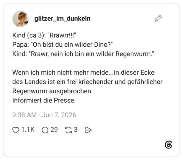 Kind (ca 3): "Rrawrr!!!" Papa: "Oh bist du ein wilder Dino?" Kind: "Rrawr, nein ich bin ein wilder Regenwurm." Wenn ich mich nicht mehr melde... in dieser Ecke des Landes ist ein frei kriechender und gefährlicher Regenwurm ausgebrochen. Informiert die Presse.