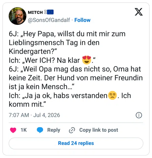 6J: „Hey Papa, willst du mit mir zum Lieblingsmensch Tag in den Kindergarten?" Ich: „Wer ICH? Na klar 6J: „Weil Opa mag das nicht so, Oma hat keine Zeit. Der Hund von meiner Freundin ist ja kein Mensch... Ich: „Ja ja ok, habs verstanden €3. Ich komm mit."
