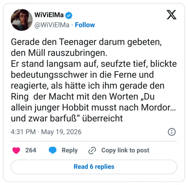 Gerade den Teenager darum gebeten, den Müll rauszubringen. Er stand langsam auf, seufzte tief, blickte bedeutungsschwer in die Ferne und reagierte, als hätte ich ihm gerade den Ring der Macht mit den Worten „Du allein junger Hobbit musst nach Mordor... und zwar barfuß" überreicht