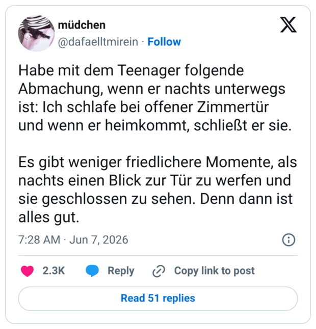 Habe mit dem Teenager folgende Abmachung, wenn er nachts unterwegs ist: Ich schlafe bei offener Zimmertür und wenn er heimkommt, schließt er sie. Es gibt weniger friedlichere Momente, als nachts einen Blick zur Tür zu werfen und sie geschlossen zu sehen. Denn dann ist alles gut.