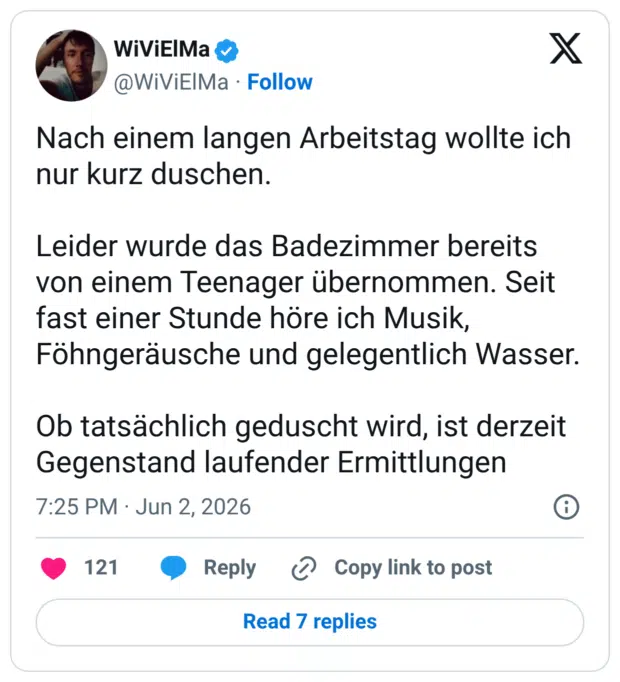 Nach einem langen Arbeitstag wollte ich nur kurz duschen. Leider wurde das Badezimmer bereits von einem Teenager übernommen. Seit fast einer Stunde höre ich Musik, Föhngeräusche und gelegentlich Wasser. Ob tatsächlich geduscht wird, ist derzeit Gegenstand laufender Ermittlunge