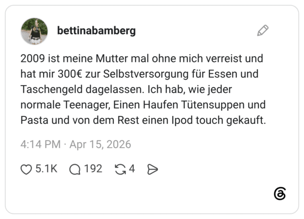 2009 ist meine Mutter mal ohne mich verreist und hat mir 300€ zur Selbstversorgung für Essen und Taschengeld dagelassen. Ich hab, wie jeder normale Teenager, Einen Haufen Tütensuppen und Pasta und von dem Rest einen Ipod touch gekauft.