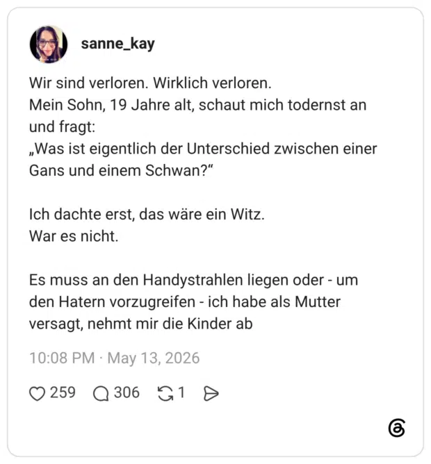 Wir sind verloren. Wirklich verloren. Mein Sohn, 19 Jahre alt, schaut mich todernst an und fragt: „Was ist eigentlich der Unterschied zwischen einer Gans und einem Schwan?" Ich dachte erst, das wäre ein Witz. War es nicht. Es muss an den Handystrahlen liegen oder - um den Hatern vorzugreifen - ich habe als Mutter versagt, nehmt mir die Kinder ab