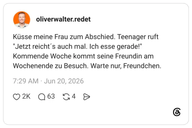 Küsse meine Frau zum Abschied. Teenager ruft "Jetzt reicht's auch mal. Ich esse gerade!" Kommende Woche kommt seine Freundin am Wochenende zu Besuch. Warte nur, Freundchen.