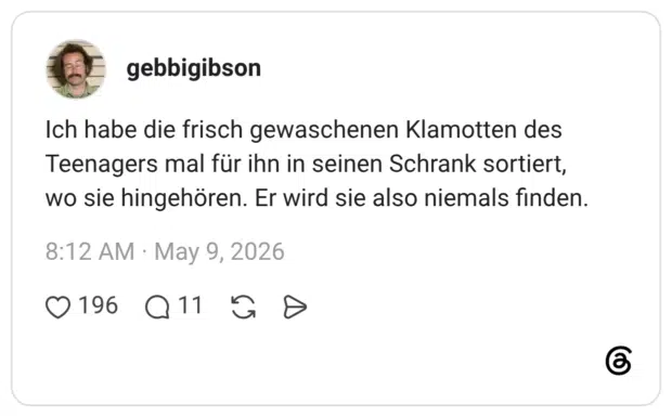 Ich habe die frisch gewaschenen Klamotten des Teenagers mal für ihn in seinen Schrank sortiert, wo sie hingehören. Er wird sie also niemals finden.
