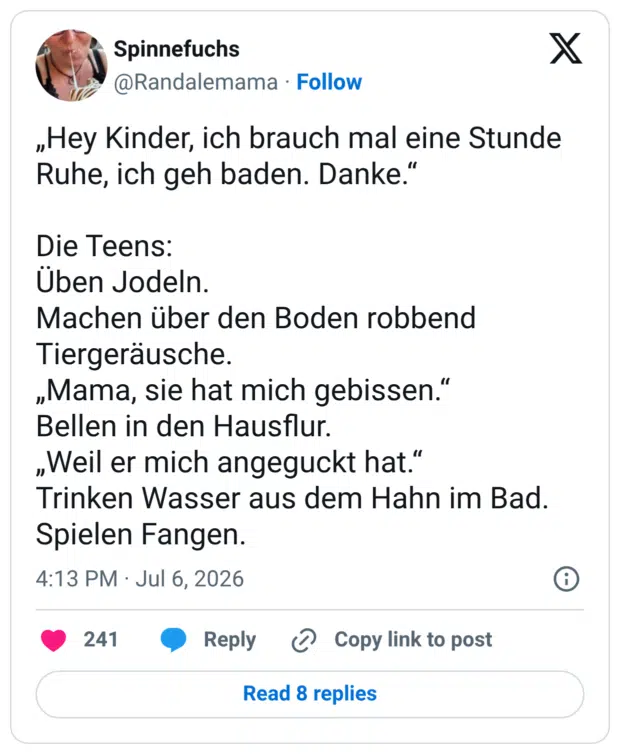 „Hey Kinder, ich brauch mal eine Stunde Ruhe, ich geh baden. Danke." Die Teens: Uben Jodeln. Machen über den Boden robbend Tiergeräusche. „Mama, sie hat mich gebissen." Bellen in den Hausflur. „Weil er mich angeguckt hat." Trinken Wasser aus dem Hahn im Bad. Spielen Fangen.