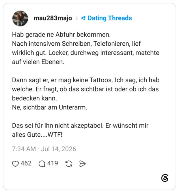 Hab gerade ne Abfuhr bekommen. Nach intensivem Schreiben, Telefonieren, lief wirklich gut. Locker, durchweg interessant, matchte auf vielen Ebenen. Dann sagt er, er mag keine Tattoos. Ich sag, ich hab welche. Er fragt, ob das sichtbar ist oder ob ich das bedecken kann. Ne, sichtbar am Unterarm. Das sei für ihn nicht akzeptabel. Er wünscht mir alles Gute....WTF!