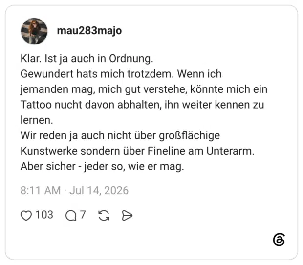 Klar. Ist ja auch in Ordnung. Gewundert hats mich trotzdem. Wenn ich jemanden mag, mich gut verstehe, könnte mich ein Tattoo nucht davon abhalten, ihn weiter kennen zu lernen. Wir reden ja auch nicht über großflächige Kunstwerke sondern über Fineline am Unterarm. Aber sicher - jeder so, wie er mag.