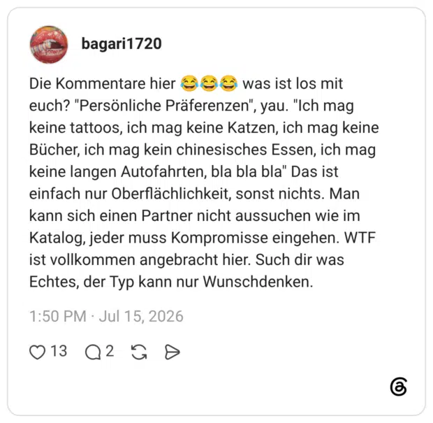 Die Kommentare hier 😂😂😂 was ist los mit euch? "Persönliche Präferenzen", yau. "Ich mag keine tattoos, ich mag keine Katzen, ich mag keine Bücher, ich mag kein chinesisches Essen, ich mag keine langen Autofahrten, bla bla bla" Das ist einfach nur Oberflächlichkeit, sonst nichts. Man kann sich einen Partner nicht aussuchen wie im Katalog, jeder muss Kompromisse eingehen. WTF ist vollkommen angebracht hier. Such dir was Echtes, der Typ kann nur Wunschdenken.