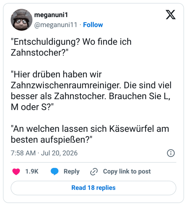 "Entschuldigung? Wo finde ich Zahnstocher?" "Hier drüben haben wir Zahnzwischenraumreiniger. Die sind viel besser als Zahnstocher. Brauchen Sie L, M oder S?" "An welchen lassen sich Käsewürfel am besten aufspießen?"