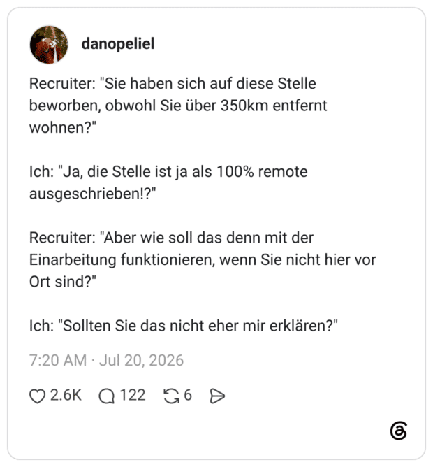 Recruiter: "Sie haben sich auf diese Stelle beworben, obwohl Sie über 350km entfernt wohnen?" Ich: "Ja, die Stelle ist ja als 100% remote ausgeschrieben!?" Recruiter: "Aber wie soll das denn mit der Einarbeitung funktionieren, wenn Sie nicht hier vor Ort sind?" Ich: "Sollten Sie das nicht eher mir erklären?"