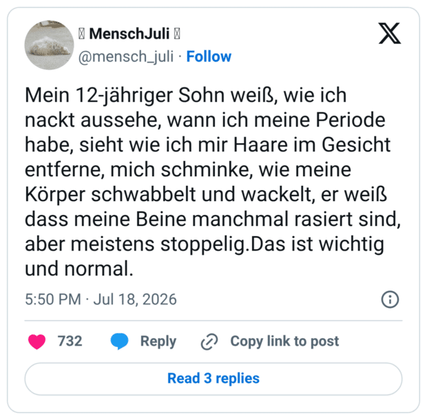 Mein 12-jähriger Sohn weiß, wie ich nackt aussehe, wann ich meine Periode habe, sieht wie ich mir Haare im Gesicht entferne, mich schminke, wie meine Körper schwabbelt und wackelt, er weiß dass meine Beine manchmal rasiert sind, aber meistens stoppelig.Das ist wichtig und normal