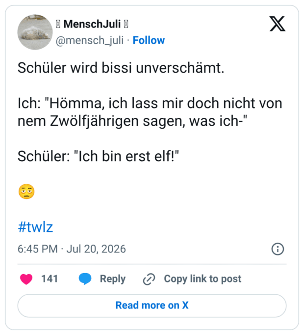 Schüler wird bissi unverschämt. Ich: "Hömma, ich lass mir doch nicht von nem Zwölfjährigen sagen, was ich-" Schüler: "Ich bin erst elf!"