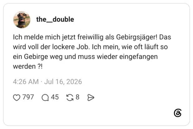Ich melde mich jetzt freiwillig als Gebirgsjäger! Das wird voll der lockere Job. Ich mein, wie oft läuft so ein Gebirge weg und muss wieder eingefangen werden ?!