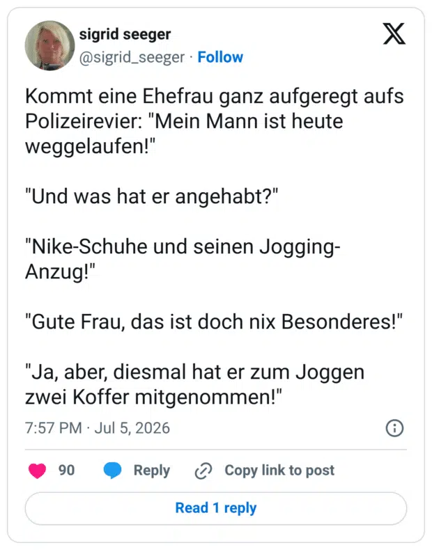 Kommt eine Ehefrau ganz aufgeregt aufs Polizeirevier: "Mein Mann ist heute weggelaufen!" "Und was hat er angehabt?" "Nike-Schuhe und seinen Jogging-Anzug!" "Gute Frau, das ist doch nix Besonderes!" "Ja, aber, diesmal hat er zum Joggen zwei Koffer mitgenommen!"