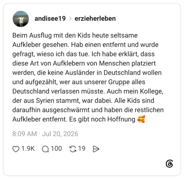 Beim Ausflug mit den Kids heute seltsame Aufkleber gesehen. Hab einen entfernt und wurde gefragt, wieso ich das tue. Ich habe erklärt, dass diese Art von Aufklebern von Menschen platziert werden, die keine Ausländer in Deutschland wollen und aufgezählt, wer aus unserer Gruppe alles Deutschland verlassen müsste. Auch mein Kollege, der aus Syrien stammt, war dabei. Alle Kids sind daraufhin ausgeschwärmt und haben die restlichen Aufkleber entfernt. Es gibt noch Hoffnung 🥰