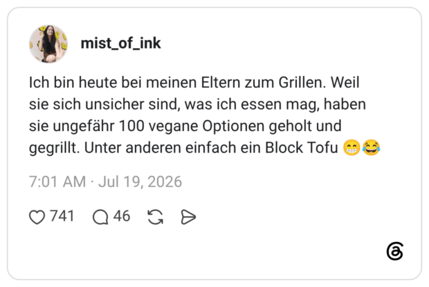 Ich bin heute bei meinen Eltern zum Grillen. Weil sie sich unsicher sind, was ich essen mag, haben sie ungefähr 100 vegane Optionen geholt und gegrillt. Unter anderen einfach ein Block Tofu 😁😂