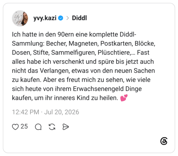 Ich hatte in den 90ern eine komplette Diddl-Sammlung: Becher, Magneten, Postkarten, Blöcke, Dosen, Stifte, Sammelfiguren, Plüschtiere,… Fast alles habe ich verschenkt und spüre bis jetzt auch nicht das Verlangen, etwas von den neuen Sachen zu kaufen. Aber es freut mich zu sehen, wie viele sich heute von ihrem Erwachsenengeld Dinge kaufen, um ihr inneres Kind zu heilen. 💕