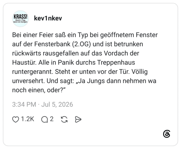 Bei einer Feier saß ein Typ bei geöffnetem Fenster auf der Fensterbank (2.OG) und ist betrunken rückwärts rausgefallen auf das Vordach der Haustür. Alle in Panik durchs Treppenhaus runtergerannt. Steht er unten vor der Tür. Völlig unversehrt. Und sagt: „Ja Jungs dann nehmen wa noch einen, oder?“