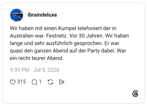 Wir haben mit einen Kumpel telefoniert der in Australien war. Festnetz. Vor 30 Jahren. Wir haben lange und sehr ausführlich gesprochen. Er war quasi den ganzen Abend auf der Party dabei. War ein recht teurer Abend.