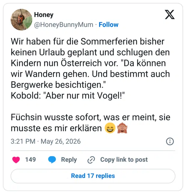 Wir haben für die Sommerferien bisher keinen Urlaub geplant und schlugen den Kindern nun Österreich vor. "Da können wir Wandern gehen. Und bestimmt auch Bergwerke besichtigen." Kobold: "Aber nur mit Vogel!" Füchsin wusste sofort, was er meint, sie musste es mir erklären