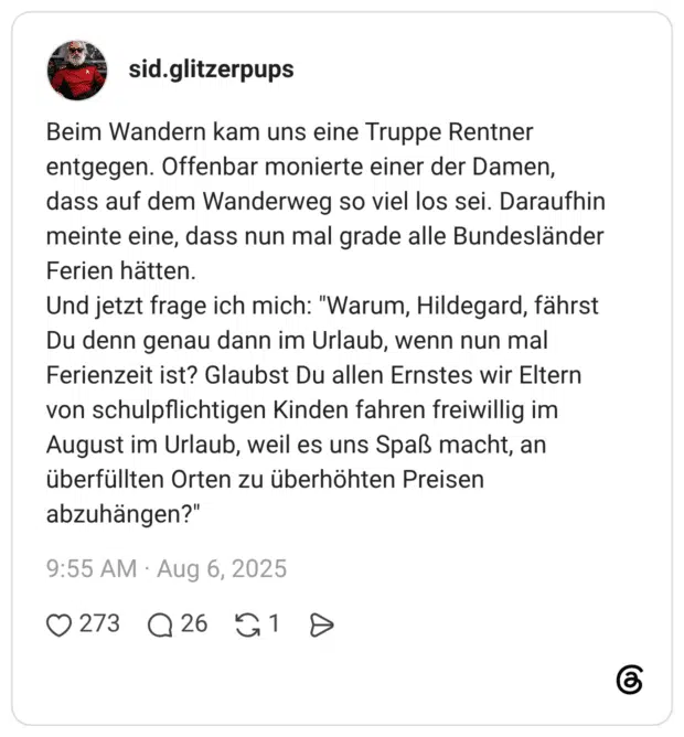 Beim Wandern kam uns eine Truppe Rentner entgegen. Offenbar monierte einer der Damen, dass auf dem Wanderweg so viel los sei. Daraufhin meinte eine, dass nun mal grade alle Bundesländer Ferien hätten. Und jetzt frage ich mich: "Warum, Hildegard, fährst Du denn genau dann im Urlaub, wenn nun mal Ferienzeit ist? Glaubst Du allen Ernstes wir Eltern von schulpflichtigen Kinden fahren freiwillig im August im Urlaub, weil es uns Spaß macht, an überfüllten Orten zu überhöhten Preisen abzuhängen?"