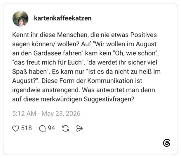Kennt ihr diese Menschen, die nie etwas Positives sagen können/ wollen? Auf "Wir wollen im August an den Gardasee fahren" kam kein "Oh, wie schön", "das freut mich für Euch", "da werdet ihr sicher viel Spaß haben". Es kam nur "Ist es da nicht zu heiß im August?". Diese Form der Kommunikation ist irgendwie anstrengend. Was antwortet man denn auf diese merkwürdigen Suggestivfragen?
