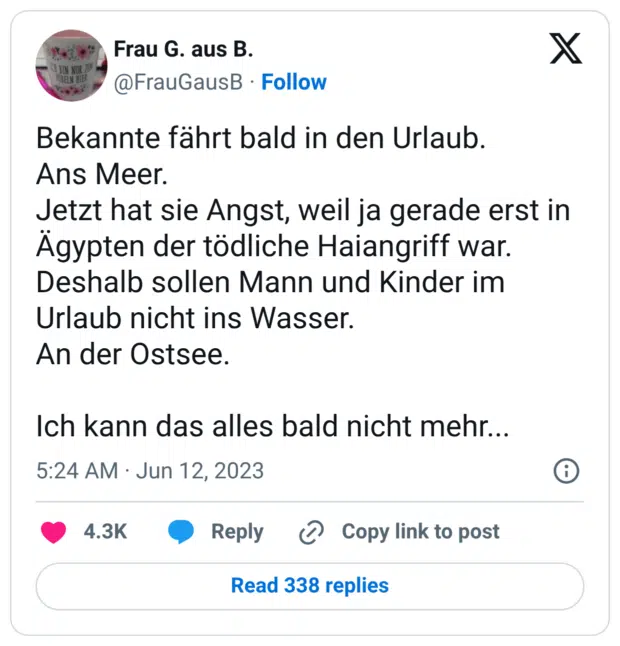 Bekannte fährt bald in den Urlaub. Ans Meer. Jetzt hat sie Angst, weil ja gerade erst in Ägypten der tödliche Haiangriff war. Deshalb sollen Mann und Kinder im Urlaub nicht ins Wasser. An der Ostsee. Ich kann das alles bald nicht mehr...