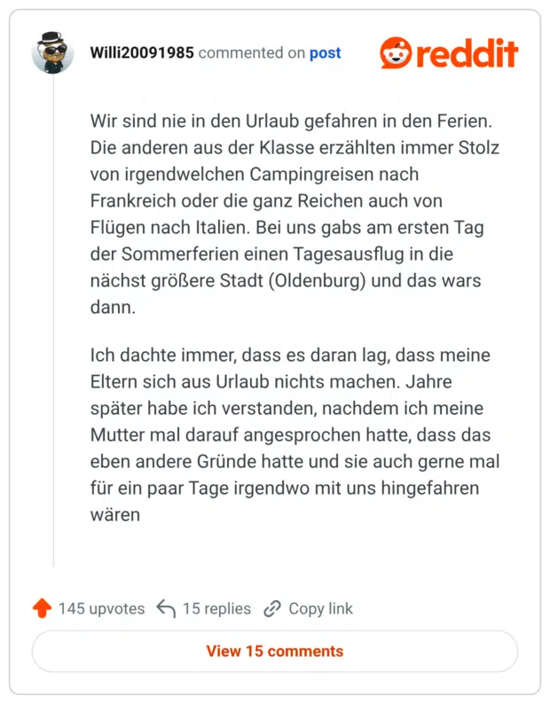Wir sind nie in den Urlaub gefahren in den Ferien. Die anderen aus der Klasse erzählten immer Stolz von irgendwelchen Campingreisen nach Frankreich oder die ganz Reichen auch von Flügen nach Italien. Bei uns gabs am ersten Tag der Sommerferien einen Tagesausflug in die nächst größere Stadt (Oldenburg) und das wars dann. Ich dachte immer, dass es daran lag, dass meine Eltern sich aus Urlaub nichts machen. Jahre später habe ich verstanden, nachdem ich meine Mutter mal darauf angesprochen hatte, dass das eben andere Gründe hatte und sie auch gerne mal für ein paar Tage irgendwo mit uns hingefahren wären