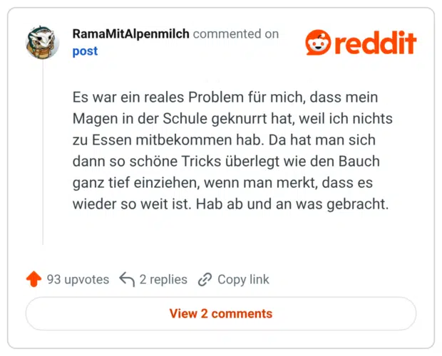 Es war ein reales Problem für mich, dass mein Magen in der Schule geknurrt hat, weil ich nichts zu Essen mitbekommen hab. Da hat man sich dann so schöne Tricks überlegt wie den Bauch ganz tief einziehen, wenn man merkt, dass es wieder so weit ist. Hab ab und an was gebracht.