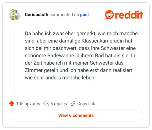 Da habe ich zwar eher gemerkt, wie reich manche sind, aber eine damalige Klassenkameradin hat sich bei mir beschwert, dass ihre Schwester eine schönere Badewanne in ihrem Bad hat als sie. In der Zeit habe ich mit meiner Schwester das Zimmer geteilt und ich habe erst dann realisiert wie sehr anders manche leben