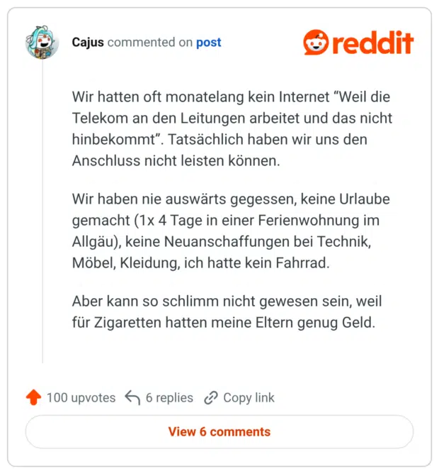 Wir hatten oft monatelang kein Internet “Weil die Telekom an den Leitungen arbeitet und das nicht hinbekommt”. Tatsächlich haben wir uns den Anschluss nicht leisten können. Wir haben nie auswärts gegessen, keine Urlaube gemacht (1x 4 Tage in einer Ferienwohnung im Allgäu), keine Neuanschaffungen bei Technik, Möbel, Kleidung, ich hatte kein Fahrrad. Aber kann so schlimm nicht gewesen sein, weil für Zigaretten hatten meine Eltern genug Geld.