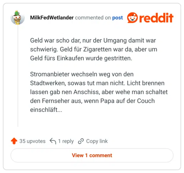 Geld war scho dar, nur der Umgang damit war schwierig. Geld für Zigaretten war da, aber um Geld fürs Einkaufen wurde gestritten. Stromanbieter wechseln weg von den Stadtwerken, sowas tut man nicht. Licht brennen lassen gab nen Anschiss, aber wehe man schaltet den Fernseher aus, wenn Papa auf der Couch einschläft...
