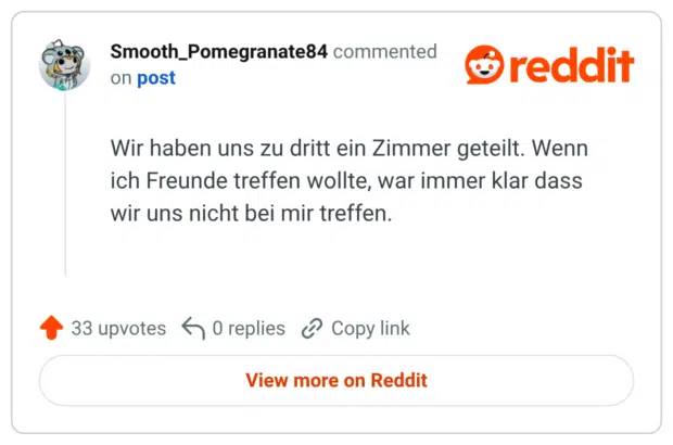 Wir haben uns zu dritt ein Zimmer geteilt. Wenn ich Freunde treffen wollte, war immer klar dass wir uns nicht bei mir treffen.