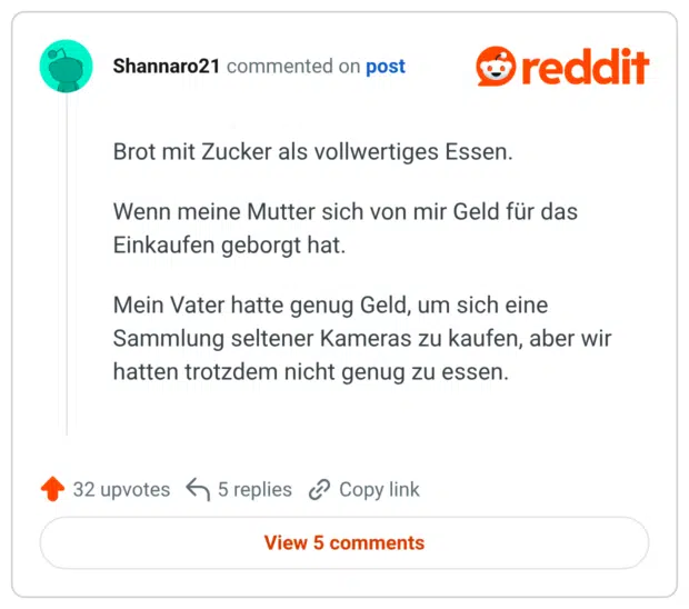 Brot mit Zucker als vollwertiges Essen. Wenn meine Mutter sich von mir Geld für das Einkaufen geborgt hat. Mein Vater hatte genug Geld, um sich eine Sammlung seltener Kameras zu kaufen, aber wir hatten trotzdem nicht genug zu essen.