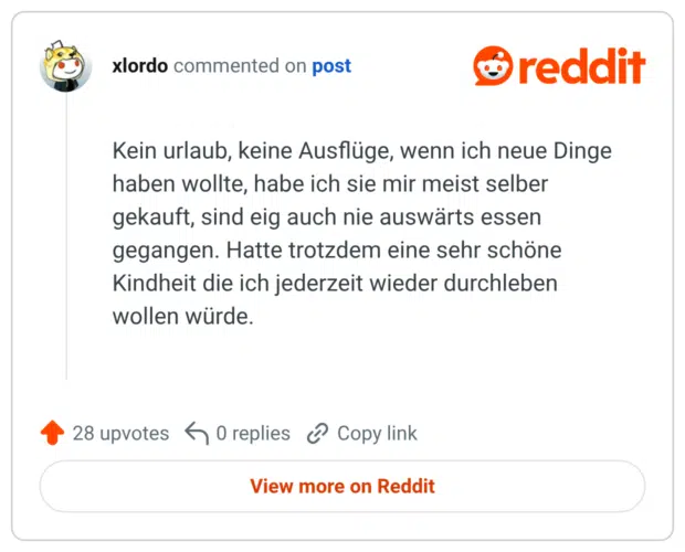 Kein urlaub, keine Ausflüge, wenn ich neue Dinge haben wollte, habe ich sie mir meist selber gekauft, sind eig auch nie auswärts essen gegangen. Hatte trotzdem eine sehr schöne Kindheit die ich jederzeit wieder durchleben wollen würde.