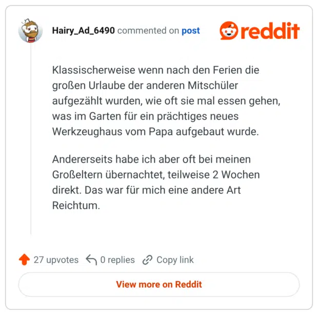 Klassischerweise wenn nach den Ferien die großen Urlaube der anderen Mitschüler aufgezählt wurden, wie oft sie mal essen gehen, was im Garten für ein prächtiges neues Werkzeughaus vom Papa aufgebaut wurde. Andererseits habe ich aber oft bei meinen Großeltern übernachtet, teilweise 2 Wochen direkt. Das war für mich eine andere Art Reichtum.
