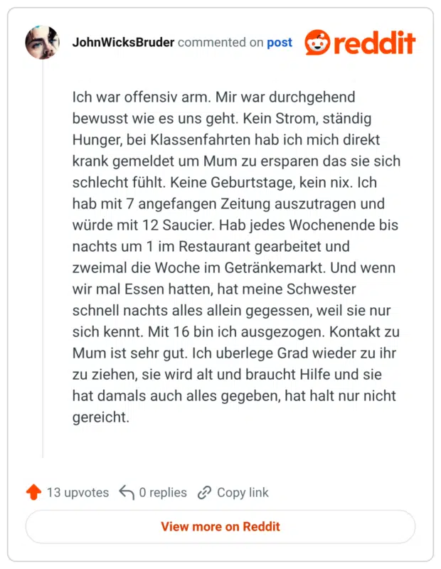 Ich war offensiv arm. Mir war durchgehend bewusst wie es uns geht. Kein Strom, ständig Hunger, bei Klassenfahrten hab ich mich direkt krank gemeldet um Mum zu ersparen das sie sich schlecht fühlt. Keine Geburtstage, kein nix. Ich hab mit 7 angefangen Zeitung auszutragen und würde mit 12 Saucier. Hab jedes Wochenende bis nachts um 1 im Restaurant gearbeitet und zweimal die Woche im Getränkemarkt. Und wenn wir mal Essen hatten, hat meine Schwester schnell nachts alles allein gegessen, weil sie nur sich kennt. Mit 16 bin ich ausgezogen. Kontakt zu Mum ist sehr gut. Ich uberlege Grad wieder zu ihr zu ziehen, sie wird alt und braucht Hilfe und sie hat damals auch alles gegeben, hat halt nur nicht gereicht. Upvote 13 Downvote Reply Award Share