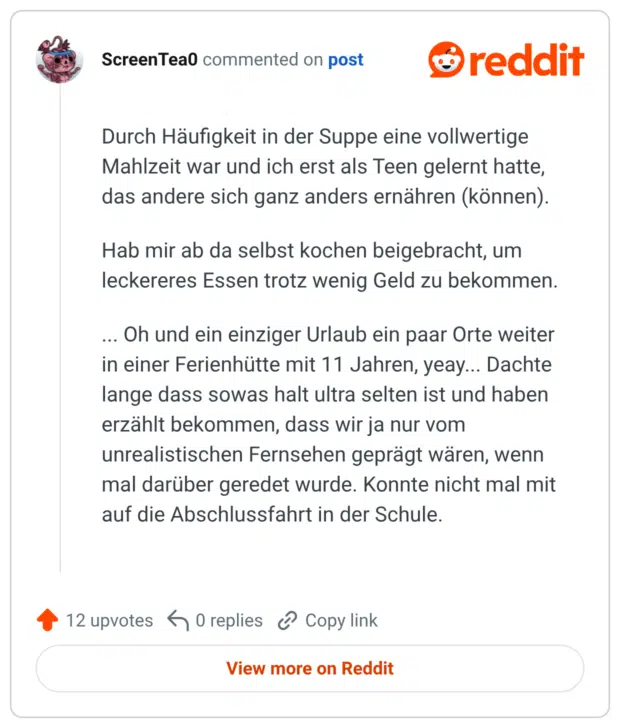 Durch Häufigkeit in der Suppe eine vollwertige Mahlzeit war und ich erst als Teen gelernt hatte, das andere sich ganz anders ernähren (können). Hab mir ab da selbst kochen beigebracht, um leckereres Essen trotz wenig Geld zu bekommen. ... Oh und ein einziger Urlaub ein paar Orte weiter in einer Ferienhütte mit 11 Jahren, yeay... Dachte lange dass sowas halt ultra selten ist und haben erzählt bekommen, dass wir ja nur vom unrealistischen Fernsehen geprägt wären, wenn mal darüber geredet wurde. Konnte nicht mal mit auf die Abschlussfahrt in der Schule.
