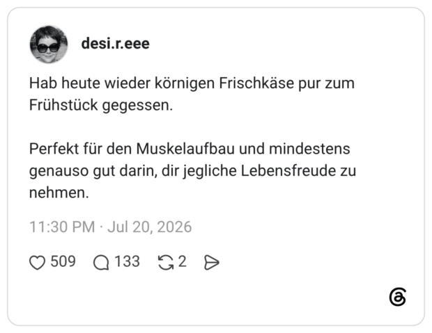 Hab heute wieder körnigen Frischkäse pur zum Frühstück gegessen. Perfekt für den Muskelaufbau und mindestens genauso gut darin, dir jegliche Lebensfreude zu nehmen.