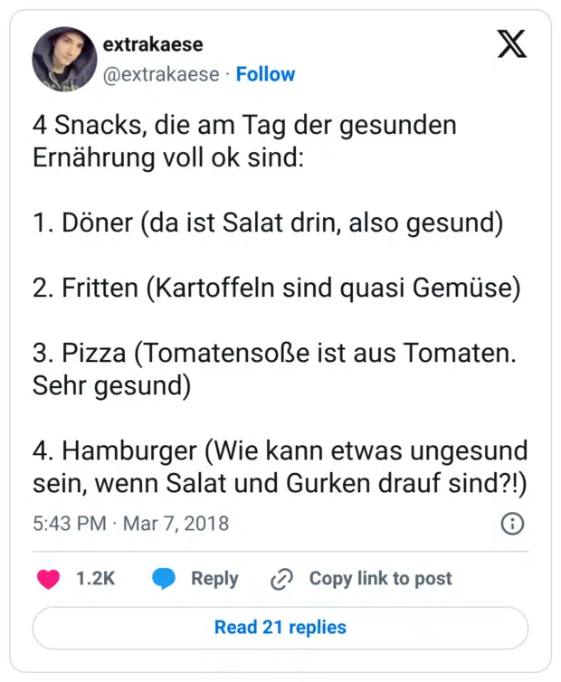 4 Snacks, die am Tag der gesunden Ernährung voll ok sind: 1. Döner (da ist Salat drin, also gesund) 2. Fritten (Kartoffeln sind quasi Gemüse) 3. Pizza (Tomatensoße ist aus Tomaten. Sehr gesund) 4. Hamburger (Wie kann etwas ungesund sein, wenn Salat und Gurken drauf sind?!)