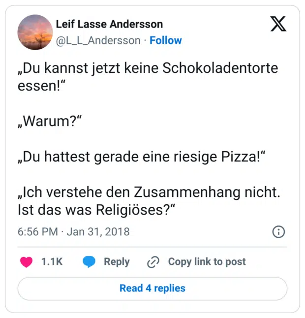 „Du kannst jetzt keine Schokoladentorte essen!“ „Warum?“ „Du hattest gerade eine riesige Pizza!“ „Ich verstehe den Zusammenhang nicht. Ist das was Religiöses?“